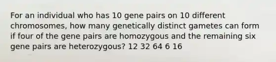 For an individual who has 10 gene pairs on 10 different chromosomes, how many genetically distinct gametes can form if four of the gene pairs are homozygous and the remaining six gene pairs are heterozygous? 12 32 64 6 16