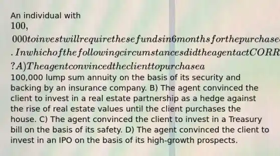 An individual with 100,000 to invest will require these funds in 6 months for the purchase of a house. In which of the following circumstances did the agent act CORRECTLY? A) The agent convinced the client to purchase a100,000 lump sum annuity on the basis of its security and backing by an insurance company. B) The agent convinced the client to invest in a real estate partnership as a hedge against the rise of real estate values until the client purchases the house. C) The agent convinced the client to invest in a Treasury bill on the basis of its safety. D) The agent convinced the client to invest in an IPO on the basis of its high-growth prospects.