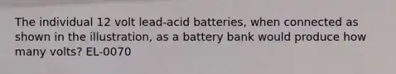 The individual 12 volt lead-acid batteries, when connected as shown in the illustration, as a battery bank would produce how many volts? EL-0070