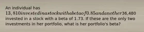 An individual has 13,810 invested in a stock with a beta of 0.85 and another36,480 invested in a stock with a beta of 1.73. If these are the only two investments in her portfolio, what is her portfolio's beta?