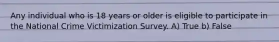 Any individual who is 18 years or older is eligible to participate in the National Crime Victimization Survey. A) True b) False