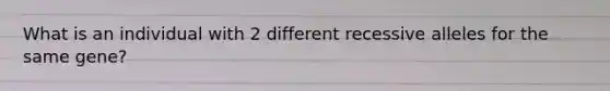 What is an individual with 2 different recessive alleles for the same gene?