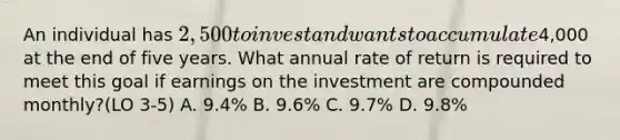 An individual has 2,500 to invest and wants to accumulate4,000 at the end of five years. What annual rate of return is required to meet this goal if earnings on the investment are compounded monthly?(LO 3-5) A. 9.4% B. 9.6% C. 9.7% D. 9.8%