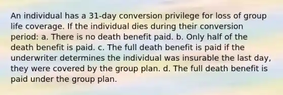 An individual has a 31-day conversion privilege for loss of group life coverage. If the individual dies during their conversion period: a. There is no death benefit paid. b. Only half of the death benefit is paid. c. The full death benefit is paid if the underwriter determines the individual was insurable the last day, they were covered by the group plan. d. The full death benefit is paid under the group plan.