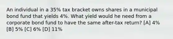 An individual in a 35% tax bracket owns shares in a municipal bond fund that yields 4%. What yield would he need from a corporate bond fund to have the same after-tax return? [A] 4% [B] 5% [C] 6% [D] 11%