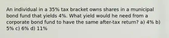 An individual in a 35% tax bracket owns shares in a municipal bond fund that yields 4%. What yield would he need from a corporate bond fund to have the same after-tax return? a) 4% b) 5% c) 6% d) 11%