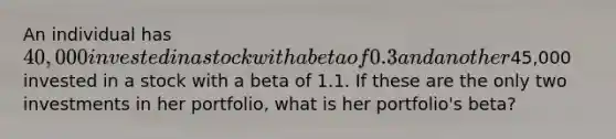 An individual has 40,000 invested in a stock with a beta of 0.3 and another45,000 invested in a stock with a beta of 1.1. If these are the only two investments in her portfolio, what is her portfolio's beta?