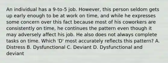 An individual has a 9-to-5 job. However, this person seldom gets up early enough to be at work on time, and while he expresses some concern over this fact because most of his coworkers are consistently on time, he continues the pattern even though it may adversely affect his job. He also does not always complete tasks on time. Which 'D' most accurately reflects this pattern? A. Distress B. Dysfunctional C. Deviant D. Dysfunctional and deviant