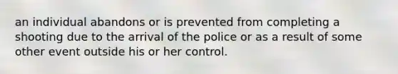 an individual abandons or is prevented from completing a shooting due to the arrival of the police or as a result of some other event outside his or her control.