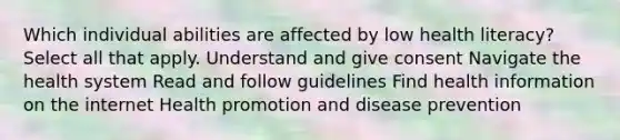 Which individual abilities are affected by low health literacy? Select all that apply. Understand and give consent Navigate the health system Read and follow guidelines Find health information on the internet Health promotion and disease prevention