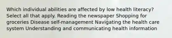 Which individual abilities are affected by low health literacy? Select all that apply. Reading the newspaper Shopping for groceries Disease self-management Navigating the health care system Understanding and communicating health information