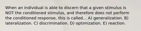 When an individual is able to discern that a given stimulus is NOT the conditioned stimulus, and therefore does not perform the conditioned response, this is called... A) generalization. B) lateralization. C) discrimination. D) optimization. E) reaction.