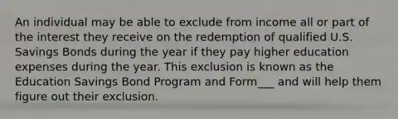 An individual may be able to exclude from income all or part of the interest they receive on the redemption of qualified U.S. Savings Bonds during the year if they pay higher education expenses during the year. This exclusion is known as the Education Savings Bond Program and Form___ and will help them figure out their exclusion.