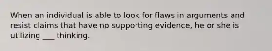 When an individual is able to look for flaws in arguments and resist claims that have no supporting evidence, he or she is utilizing ___ thinking.