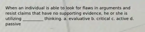 When an individual is able to look for flaws in arguments and resist claims that have no supporting evidence, he or she is utilizing __________ thinking. a. evaluative b. critical c. active d. passive