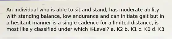 An individual who is able to sit and stand, has moderate ability with standing balance, low endurance and can initiate gait but in a hesitant manner is a single cadence for a limited distance, is most likely classified under which K-Level? a. K2 b. K1 c. K0 d. K3