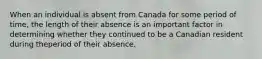 When an individual is absent from Canada for some period of time, the length of their absence is an important factor in determining whether they continued to be a Canadian resident during theperiod of their absence.