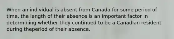 When an individual is absent from Canada for some period of time, the length of their absence is an important factor in determining whether they continued to be a Canadian resident during theperiod of their absence.