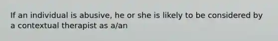 If an individual is abusive, he or she is likely to be considered by a contextual therapist as a/an