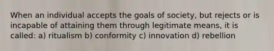 When an individual accepts the goals of society, but rejects or is incapable of attaining them through legitimate means, it is called: a) ritualism b) conformity c) innovation d) rebellion