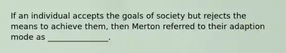 If an individual accepts the goals of society but rejects the means to achieve them, then Merton referred to their adaption mode as _______________.