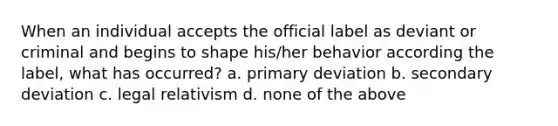 When an individual accepts the official label as deviant or criminal and begins to shape his/her behavior according the label, what has occurred? a. primary deviation b. secondary deviation c. legal relativism d. none of the above