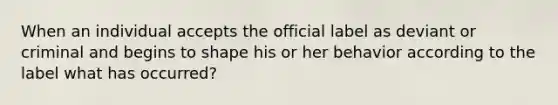 When an individual accepts the official label as deviant or criminal and begins to shape his or her behavior according to the label what has occurred?