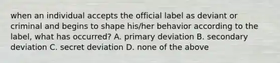 when an individual accepts the official label as deviant or criminal and begins to shape his/her behavior according to the label, what has occurred? A. primary deviation B. secondary deviation C. secret deviation D. none of the above