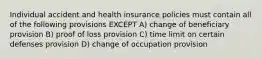 Individual accident and health insurance policies must contain all of the following provisions EXCEPT A) change of beneficiary provision B) proof of loss provision C) time limit on certain defenses provision D) change of occupation provision