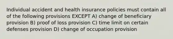 Individual accident and health insurance policies must contain all of the following provisions EXCEPT A) change of beneficiary provision B) proof of loss provision C) time limit on certain defenses provision D) change of occupation provision