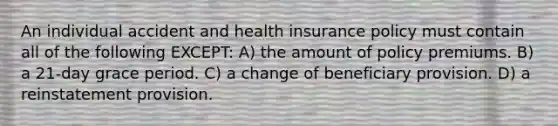 An individual accident and health insurance policy must contain all of the following EXCEPT: A) the amount of policy premiums. B) a 21-day grace period. C) a change of beneficiary provision. D) a reinstatement provision.