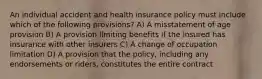 An individual accident and health insurance policy must include which of the following provisions? A) A misstatement of age provision B) A provision limiting benefits if the insured has insurance with other insurers C) A change of occupation limitation D) A provision that the policy, including any endorsements or riders, constitutes the entire contract