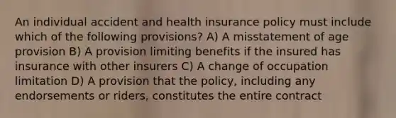 An individual accident and health insurance policy must include which of the following provisions? A) A misstatement of age provision B) A provision limiting benefits if the insured has insurance with other insurers C) A change of occupation limitation D) A provision that the policy, including any endorsements or riders, constitutes the entire contract