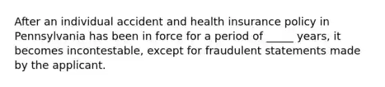 After an individual accident and health insurance policy in Pennsylvania has been in force for a period of _____ years, it becomes incontestable, except for fraudulent statements made by the applicant.