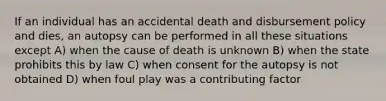 If an individual has an accidental death and disbursement policy and dies, an autopsy can be performed in all these situations except A) when the cause of death is unknown B) when the state prohibits this by law C) when consent for the autopsy is not obtained D) when foul play was a contributing factor