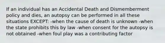 If an individual has an Accidental Death and Dismemberment policy and dies, an autopsy can be performed in all these situations EXCEPT: -when the cause of death is unknown -when the state prohibits this by law -when consent for the autopsy is not obtained -when foul play was a contributing factor