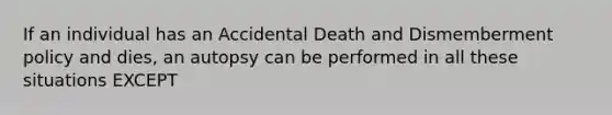 If an individual has an Accidental Death and Dismemberment policy and dies, an autopsy can be performed in all these situations EXCEPT