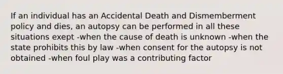 If an individual has an Accidental Death and Dismemberment policy and dies, an autopsy can be performed in all these situations exept -when the cause of death is unknown -when the state prohibits this by law -when consent for the autopsy is not obtained -when foul play was a contributing factor