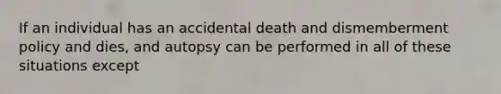 If an individual has an accidental death and dismemberment policy and dies, and autopsy can be performed in all of these situations except