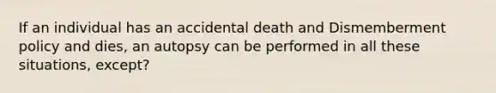 If an individual has an accidental death and Dismemberment policy and dies, an autopsy can be performed in all these situations, except?