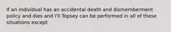 If an individual has an accidental death and dismemberment policy and dies and I'll Topsey can be performed in all of these situations except