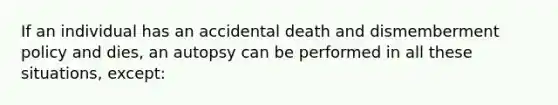 If an individual has an accidental death and dismemberment policy and dies, an autopsy can be performed in all these situations, except: