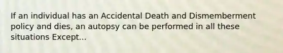 If an individual has an Accidental Death and Dismemberment policy and dies, an autopsy can be performed in all these situations Except...