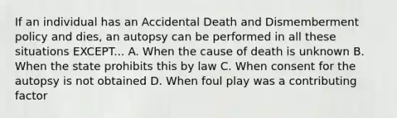 If an individual has an Accidental Death and Dismemberment policy and dies, an autopsy can be performed in all these situations EXCEPT... A. When the cause of death is unknown B. When the state prohibits this by law C. When consent for the autopsy is not obtained D. When foul play was a contributing factor