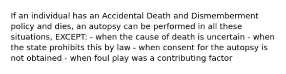 If an individual has an Accidental Death and Dismemberment policy and dies, an autopsy can be performed in all these situations, EXCEPT: - when the cause of death is uncertain - when the state prohibits this by law - when consent for the autopsy is not obtained - when foul play was a contributing factor