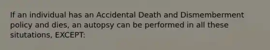 If an individual has an Accidental Death and Dismemberment policy and dies, an autopsy can be performed in all these situtations, EXCEPT: