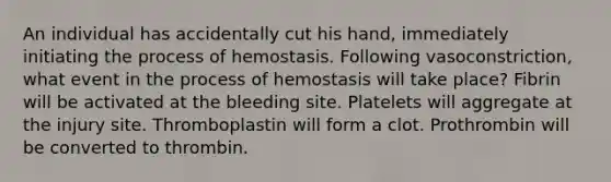 An individual has accidentally cut his hand, immediately initiating the process of hemostasis. Following vasoconstriction, what event in the process of hemostasis will take place? Fibrin will be activated at the bleeding site. Platelets will aggregate at the injury site. Thromboplastin will form a clot. Prothrombin will be converted to thrombin.