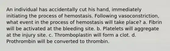 An individual has accidentally cut his hand, immediately initiating the process of hemostasis. Following vasoconstriction, what event in the process of hemostasis will take place? a. Fibrin will be activated at the bleeding site. b. Platelets will aggregate at the injury site. c. Thromboplastin will form a clot. d. Prothrombin will be converted to thrombin.