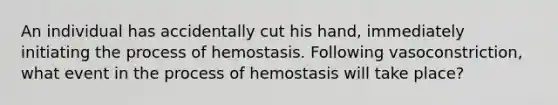 An individual has accidentally cut his hand, immediately initiating the process of hemostasis. Following vasoconstriction, what event in the process of hemostasis will take place?