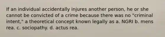 ​If an individual accidentally injures another person, he or she cannot be convicted of a crime because there was no "criminal intent," a theoretical concept known legally as a. ​NGRI b. ​mens rea. c. ​sociopathy. d. ​actus rea.